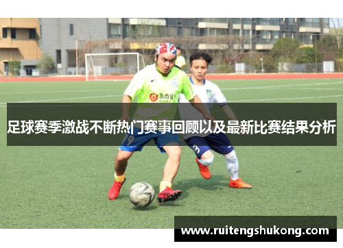 足球赛季激战不断热门赛事回顾以及最新比赛结果分析