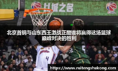 北京首钢与山东西王激战正酣谁将赢得这场篮球巅峰对决的胜利
