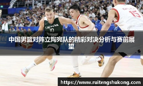 中国男篮对阵立陶宛队的精彩对决分析与赛前展望