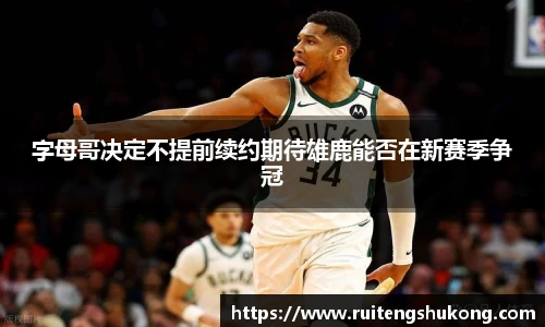 字母哥决定不提前续约期待雄鹿能否在新赛季争冠